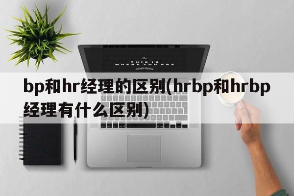 bp和hr经理的区别(hrbp和hrbp经理有什么区别)